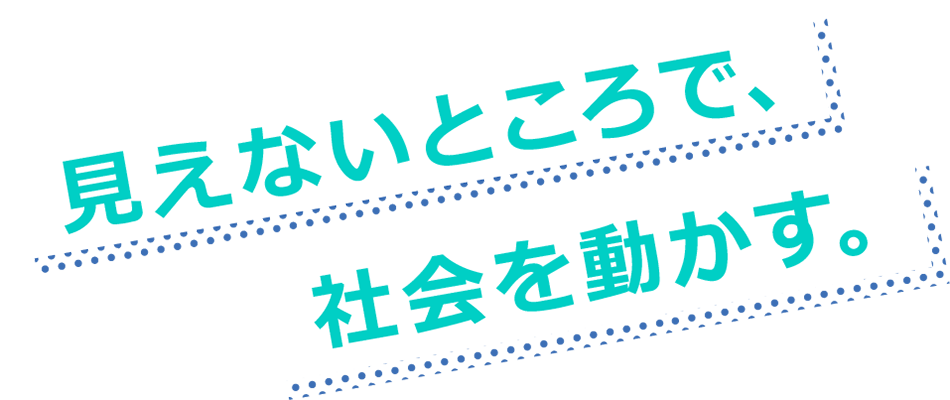 見えないところで、社会を動かす。